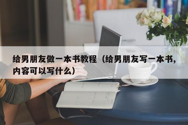 给男朋友做一本书教程（给男朋友写一本书,内容可以写什么）